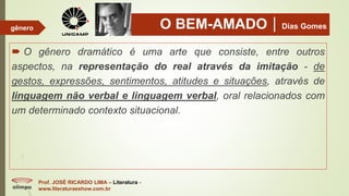 O BEM-AMADODias Gomes
 O gênero dramático é uma arte que consiste, entre outros
aspectos, na representação do real através da imitação - de
gestos, expressões, sentimentos, atitudes e situações, através de
linguagem não verbal e linguagem verbal, oral relacionados com
um determinado contexto situacional.
Prof. JOSÉ RICARDO LIMA – Literatura -
www.literaturaeshow.com.br
gênero
 