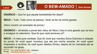 O BEM-AMADODias Gomes
Prof. JOSÉ RICARDO LIMA – Literatura -
www.literaturaeshow.com.br
a peça
ODORICO – Que foi que aquele borboletista lhe disse?
NECO – Tudo. Tudo como se passou. Você vai ler na minha gazeta.
(Neco mostra um exemplar do jornal.)
ODORICO – (Arrebata o jornal das mãos de Neco.) Isso é uma gazeta que se lava
e enxágua no calunismo. Que foi que você escreveu aí?
NECO – A mais pura verdade. Que foi você que mandou Dona Dulcinéa à redação
do jornal; foi você quem inventou que ela era minha amante; foi você quem
emprestou o revólver, foi você quem delatou Dirceu, depois de ter mandado ele se
esconder na igreja.
 