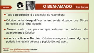 O BEM-AMADODias Gomes
Toda a população lê o exemplar de A trombeta;
Odorico tenta desqualificar a entrevista dizendo que Dirceu
Borboleta está “gira” (louco);
 Mesmo assim, as pessoas que estavam na prefeitura vão
abandonando Odorico;
A única a ficar é Dorotéa. Odorico começa a tramar algo que
poderia lhe redimir perante a população. Até que...
Prof. JOSÉ RICARDO LIMA – Literatura -
www.literaturaeshow.com.br
resumo
 