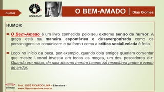 O BEM-AMADODias Gomes
HUMOR
 O Bem-Amado é um livro conhecido pelo seu extremo senso de humor. A
graça está na maneira espontânea e desavergonhada como os
personagens se comunicam e na forma como a crítica social velada é feita.
 Logo no início da peça, por exemplo, quando dois amigos queriam comentar
que mestre Leonel investia em todas as moças, um dos pescadores diz:
Quando era moço, de saia mesmo mestre Leonel só́ respeitava padre e santo
de andor.
Prof. JOSÉ RICARDO LIMA – Literatura -
www.literaturaeshow.com.br
numor
 