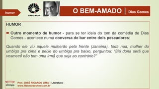 O BEM-AMADODias Gomes
HUMOR
 Outro momento de humor - para se ter ideia do tom da comédia de Dias
Gomes - acontece numa conversa de bar entre dois pescadores:
Quando ele viu aquele mulherão pela frente (Janaína), toda nua, mulher do
umbigo pra cima e peixe do umbigo pra baixo, perguntou: “Siá dona será́ que
vosmecê̂ não tem uma irmã̃ que seja ao contrário?”
Prof. JOSÉ RICARDO LIMA – Literatura -
www.literaturaeshow.com.br
humor
 