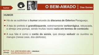O BEM-AMADODias Gomes
HUMOR
 Há de se sublinhar o humor oriundo do discurso de Odorico Paraguaçu;
 A fala do prefeito é grandiloquente, extremamente verborrágica, rebuscada,
e almeja uma pompa, sendo muitas vezes vazia em termos de conteúdo;
 A sua fala é como o canto da sereia, que deseja seduzir os ouvidos os
marujos (nesse caso, dos eleitores).
Prof. JOSÉ RICARDO LIMA – Literatura -
www.literaturaeshow.com.br
humor
 