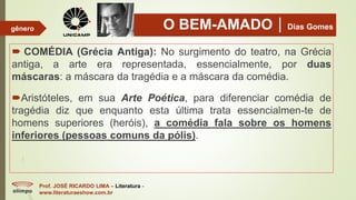 O BEM-AMADODias Gomes
 COMÉDIA (Grécia Antiga): No surgimento do teatro, na Grécia
antiga, a arte era representada, essencialmente, por duas
máscaras: a máscara da tragédia e a máscara da comédia.
Aristóteles, em sua Arte Poética, para diferenciar comédia de
tragédia diz que enquanto esta última trata essencialmen-te de
homens superiores (heróis), a comédia fala sobre os homens
inferiores (pessoas comuns da pólis).
Prof. JOSÉ RICARDO LIMA – Literatura -
www.literaturaeshow.com.br
gênero
 
