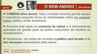 O BEM-AMADODias Gomes
 COMÉDIA (dias atuais): Hoje a comédia encontra grande espaço
e importância enquanto forma de manifestação crítica em qualquer
esfera: política, social, econômica;
 Encontra forte apoio no consumo de massa e é extremamente
apreciada por grande parte do público consumidor da indústria do
entretenimento;
 Obviamente, nos textos de comédia o público será levado a rir
das situações apresentadas pelos atores.
Prof. JOSÉ RICARDO LIMA – Literatura -
www.literaturaeshow.com.br
gênero
 