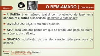 O BEM-AMADODias Gomes
 A FARSA é um gênero teatral com o objetivo de fazer uma
caricatura e crítica à sociedade, geralmente num só ato;
 DIVISÃO DA PEÇA: 1 ato em 9 quadros;
 ATO: cada uma das partes em que se divide uma peça de teatro,
uma ópera, um balé etc;
 QUADRO: subdivisão de um ato, caracterizada pela troca de
cenário.
Prof. JOSÉ RICARDO LIMA – Literatura -
www.literaturaeshow.com.br
gênero
 