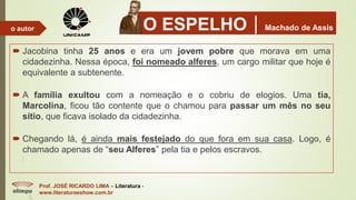 O ESPELHOMachado de Assis
 Jacobina tinha 25 anos e era um jovem pobre que morava em uma
cidadezinha. Nessa época, foi nomeado alferes, um cargo militar que hoje é
equivalente a subtenente.
 A família exultou com a nomeação e o cobriu de elogios. Uma tia,
Marcolina, ficou tão contente que o chamou para passar um mês no seu
sítio, que ficava isolado da cidadezinha.
 Chegando lá, é ainda mais festejado do que fora em sua casa. Logo, é
chamado apenas de “seu Alferes” pela tia e pelos escravos.
Prof. JOSÉ RICARDO LIMA – Literatura -
www.literaturaeshow.com.br
o autor
 