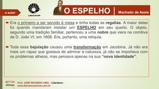 O ESPELHOMachado de Assis
 Era o primeiro a ser servido à mesa e tinha todas as regalias. A maior delas
foi quando mandaram instalar um ESPELHO em seu quarto. O objeto,
segundo uma tradição familiar, pertenceu a uma nobre que viera na comitiva
de D. João VI, em 1808. Era, portanto, uma relíquia.
 Toda essa bajulação causou uma transformação em Jacobina. Já não era
mais um rapaz que gostava de admirar a natureza, já não se importava com
os problemas alheios, mas pensava apenas na sua “nova identidade”.
Prof. JOSÉ RICARDO LIMA – Literatura -
www.literaturaeshow.com.br
o autor
 