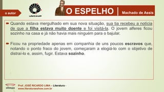 O ESPELHOMachado de Assis
 Quando estava mergulhado em sua nova situação, sua tia recebeu a notícia
de que a filha estava muito doente e foi visitá-la. O jovem alferes ficou
sozinho na casa e já não havia mais ninguém para o bajular.
 Ficou na propriedade apenas em companhia de uns poucos escravos que,
notando o ponto fraco do jovem, começaram a elogiá-lo com o objetivo de
distraí-lo e, assim, fugir. Estava sozinho.
Prof. JOSÉ RICARDO LIMA – Literatura -
www.literaturaeshow.com.br
o autor
 