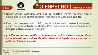 O ESPELHOMachado de Assis
 Nessa solidão, Jacobina lembra-se do espelho. Porém, ao olhar para o
objeto, não vê sua aparência nítida, mas como se visse uma sombra.
 Ficou muito nervoso com o fato, pois acreditava estar doente. Lembrou-se,
então, de vestir a farda de alferes. Para sua surpresa, apresentou-se uma
imagem nítida e clara de si mesmo:
 (...) Era eu mesmo, o alferes, que achava, enfim, a alma exterior. Essa
alma ausente com a dona do sítio, dispersa e fugida com os escravos,
ei-la recolhida no espelho.
Prof. JOSÉ RICARDO LIMA – Literatura -
www.literaturaeshow.com.br
o autor
 
