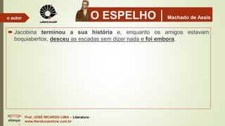 O ESPELHOMachado de Assis
 Jacobina terminou a sua história e, enquanto os amigos estavam
boquiabertos, desceu as escadas sem dizer nada e foi embora.
Prof. JOSÉ RICARDO LIMA – Literatura -
www.literaturaeshow.com.br
o autor
 
