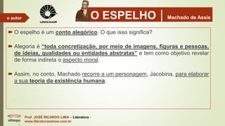 O ESPELHOMachado de Assis
 O espelho é um conto alegórico. O que isso significa?
 Alegoria é “toda concretização, por meio de imagens, figuras e pessoas,
de ideias, qualidades ou entidades abstratas” e tem como objetivo revelar
de forma indireta o aspecto moral.
 Assim, no conto, Machado recorre a um personagem, Jacobina, para elaborar
a sua teoria da existência humana.
Prof. JOSÉ RICARDO LIMA – Literatura -
www.literaturaeshow.com.br
o autor
 
