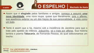 O ESPELHOMachado de Assis
 Assim que é elogiado pelos familiares e amigos, começa a assumir uma
nova identidade, uma nova roupa, quase que literalmente, pois o alferes,
sua aparência exterior ou um dos traços de sua personalidade, é visto como
um todo.
 Tanto é assim que a tia, mesmo sob a insistência de Jacobina para que o
trate pelo apelido de infância, Joãozinho, só o trata por alferes. Sua história
lembra o poema Tabacaria, de Fernando Pessoa, do qual selecionamos um
trecho:
Prof. JOSÉ RICARDO LIMA – Literatura -
www.literaturaeshow.com.br
o autor
 