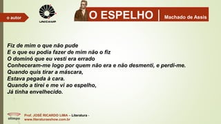 O ESPELHOMachado de Assis
Prof. JOSÉ RICARDO LIMA – Literatura -
www.literaturaeshow.com.br
o autor
Fiz de mim o que não pude
E o que eu podia fazer de mim não o fiz
O dominó que eu vesti era errado
Conheceram-me logo por quem não era e não desmenti, e perdi-me.
Quando quis tirar a máscara,
Estava pegada à cara.
Quando a tirei e me vi ao espelho,
Já tinha envelhecido.
 