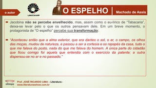 O ESPELHOMachado de Assis
 Jacobina não se percebe envelhecido, mas, assim como o eu-lírico de “Tabacaria”,
deixa-se levar pelo o que os outros pensavam dele. Em um breve momento, o
protagonista de “O espelho” percebe sua transformação:
 “Aconteceu então que a alma exterior, que era dantes o sol, o ar, o campo, os olhos
das moças, mudou de natureza, e passou a ser a cortesia e os rapapés da casa, tudo o
que me falava do posto, nada do que me falava do homem. A única parte do cidadão
que ficou comigo foi aquela que entendia com o exercício da patente; a outra
dispersou-se no ar e no passado.”
Prof. JOSÉ RICARDO LIMA – Literatura -
www.literaturaeshow.com.br
o autor
 