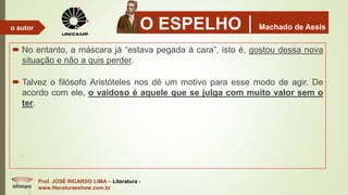 O ESPELHOMachado de Assis
 No entanto, a máscara já “estava pegada à cara”, isto é, gostou dessa nova
situação e não a quis perder.
 Talvez o filósofo Aristóteles nos dê um motivo para esse modo de agir. De
acordo com ele, o vaidoso é aquele que se julga com muito valor sem o
ter.
Prof. JOSÉ RICARDO LIMA – Literatura -
www.literaturaeshow.com.br
o autor
 
