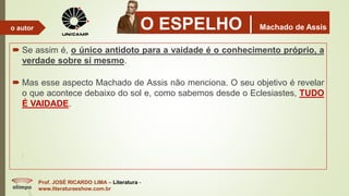 O ESPELHOMachado de Assis
 Se assim é, o único antidoto para a vaidade é o conhecimento próprio, a
verdade sobre si mesmo.
 Mas esse aspecto Machado de Assis não menciona. O seu objetivo é revelar
o que acontece debaixo do sol e, como sabemos desde o Eclesiastes, TUDO
É VAIDADE.
Prof. JOSÉ RICARDO LIMA – Literatura -
www.literaturaeshow.com.br
o autor
 