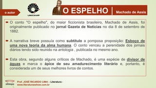 O ESPELHOMachado de Assis
 O conto "O espelho", do maior ficcionista brasileiro, Machado de Assis, foi
originalmente publicado no jornal Gazeta de Notícias no dia 8 de setembro de
1882.
 A narrativa breve possuía como subtítulo a pomposa proposição: Esboço de
uma nova teoria da alma humana. O conto venceu a perenidade dos jornais
diários tendo sido reunido na antologia , publicada no mesmo ano.
 Esta obra, segundo alguns críticos de Machado, é uma espécie de divisor de
águas e marca o ápice de seu amadurecimento literário e, portanto, é
considerada um de seus melhores livros de contos.
Prof. JOSÉ RICARDO LIMA – Literatura -
www.literaturaeshow.com.br
o autor
 