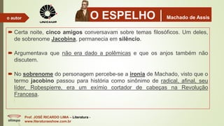 O ESPELHOMachado de Assis
 Certa noite, cinco amigos conversavam sobre temas filosóficos. Um deles,
de sobrenome Jacobina, permanecia em silêncio.
 Argumentava que não era dado a polêmicas e que os anjos também não
discutem.
 No sobrenome do personagem percebe-se a ironia de Machado, visto que o
termo jacobino passou para história como sinônimo de radical, afinal, seu
líder, Robespierre, era um exímio cortador de cabeças na Revolução
Francesa.
Prof. JOSÉ RICARDO LIMA – Literatura -
www.literaturaeshow.com.br
o autor
 