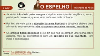 O ESPELHOMachado de Assis
 Jacobina é instado pelos amigos a explicar essa questão angélica e, assim,
participa da conversa, que se torna cada vez mais profunda.
 Por fim, derivam para a questão da alma humana e Jacobina elabora uma
afirmação surpreendente: não há apenas uma alma humana, mas duas.
 Os amigos ficam perplexos e ele diz que não irá compor uma teoria sobre
assunto, mas irá exemplificá-la com um episódio de sua juventude. Tem
início a complicação.
Prof. JOSÉ RICARDO LIMA – Literatura -
www.literaturaeshow.com.br
o autor
 