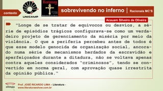 sobrevivendo no infernoRacionais MC’S
 "Longe de se tratar de equívocos ou desvios, a sé-
rie de episódios trágicos configurava-se como um verda-
deiro projeto de gerenciamento da miséria por meio da
violência. O que a periferia percebeu antes de todos é
que esse modelo genocida de organização social, ancora-
do numa série de mecanismos herdados da escravidão e
aperfeiçoados durante a ditadura, não se voltava apenas
contra aqueles considerados “criminosos”, tendo se con-
vertido em norma geral, com aprovação quase irrestrita
da opinião pública.“
Prof. JOSÉ RICARDO LIMA – Literatura -
www.literaturaeshow.com.br
contexto
Acauam Silveiro de Oliveira
 