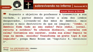 sobrevivendo no infernoRacionais MC’S
 Enquanto o objetivo do professor é transmitir a sua
verdade, o pastor deseja salvar a alma dos irmãos
desgarrados, livrando-os das mãos do demônio, mais
próximo e mais destrutivo do que se imagina: “Irmão, o
demônio fode tudo ao seu redor/ Pelo rádio, jornal,
revista e outdoor/ Te oferece dinheiro, conversa com
calma/ Contamina seu caráter, rouba sua alma/ Depois te
joga na merda, sozinho/ Transforma um preto tipo A num
neguinho”, prega Mano Brown em “Capítulo 4, versículo
3”.
Prof. JOSÉ RICARDO LIMA – Literatura -
www.literaturaeshow.com.br
contexto
Acauam Silveiro de Oliveira
 