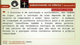 sobrevivendo no infernoRacionais MC’S
 O discurso é de aceitação e acolhimento, mas também
de rigor, pois a salvação da alma depende de que o
sujeito se comprometa a andar “pelo certo”. A mudança
de linguagem do professor autoritário para a do pastor-
marginal transforma também a função dessa palavra,
portadora de uma verdadeira teologia da sobrevivência.
É uma palavra de salvação que não mais se dirige ao
Estado ou a qualquer outra instância externa à própria
comunidade.
Prof. JOSÉ RICARDO LIMA – Literatura -
www.literaturaeshow.com.br
contexto
Acauam Silveiro de Oliveira
 