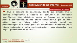 sobrevivendo no infernoRacionais MC’S
 Ela é caminho de salvação, desde que aquele que a
escute compreenda e aceite os caminhos do proceder
periférico. Seu objetivo maior é formar os sujeitos
para a construção de uma ética comunitária que os per-
mita viver a “vida loka” — o estado geral de
precarização das condições de existência marcadas pelo
risco iminente e pela contingência — sem desandar, ou
seja, permanecendo vivos.“
Prof. JOSÉ RICARDO LIMA – Literatura -
www.literaturaeshow.com.br
contexto
Acauam Silveiro de Oliveira
 