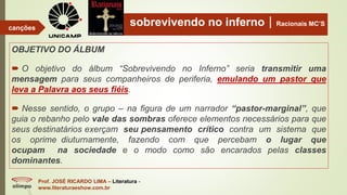 sobrevivendo no infernoRacionais MC’S
OBJETIVO DO ÁLBUM
 O objetivo do álbum “Sobrevivendo no Inferno” seria transmitir uma
mensagem para seus companheiros de periferia, emulando um pastor que
leva a Palavra aos seus fiéis.
 Nesse sentido, o grupo – na figura de um narrador “pastor-marginal”, que
guia o rebanho pelo vale das sombras oferece elementos necessários para que
seus destinatários exerçam seu pensamento crítico contra um sistema que
os oprime diuturnamente, fazendo com que percebam o lugar que
ocupam na sociedade e o modo como são encarados pelas classes
dominantes.
Prof. JOSÉ RICARDO LIMA – Literatura -
www.literaturaeshow.com.br
canções
 