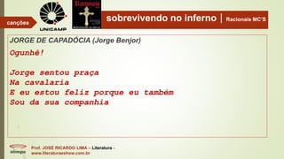 sobrevivendo no infernoRacionais MC’S
JORGE DE CAPADÓCIA (Jorge Benjor)
Ogunhê!
Jorge sentou praça
Na cavalaria
E eu estou feliz porque eu também
Sou da sua companhia
Prof. JOSÉ RICARDO LIMA – Literatura -
www.literaturaeshow.com.br
canções
 