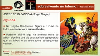 sobrevivendo no infernoRacionais MC’S
JORGE DE CAPADÓCIA (Jorge Benjor)
Ogunhê
 Na religião Candomblé, Ogum é o Orixá de
todos os caminhos e encruzilhadas.
 Portanto, citá-lo logo na primeira frase do
álbum significa que ele está abrindo espaço para
que as faixas e as mensagens subsequentes
venham.
Prof. JOSÉ RICARDO LIMA – Literatura -
www.literaturaeshow.com.br
canções
 