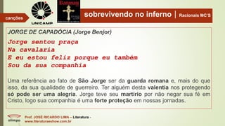 sobrevivendo no infernoRacionais MC’S
JORGE DE CAPADÓCIA (Jorge Benjor)
Jorge sentou praça
Na cavalaria
E eu estou feliz porque eu também
Sou da sua companhia
Uma referência ao fato de São Jorge ser da guarda romana e, mais do que
isso, da sua qualidade de guerreiro. Ter alguém desta valentia nos protegendo
só pode ser uma alegria. Jorge teve seu martírio por não negar sua fé em
Cristo, logo sua companhia é uma forte proteção em nossas jornadas.
Prof. JOSÉ RICARDO LIMA – Literatura -
www.literaturaeshow.com.br
canções
 