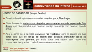 sobrevivendo no infernoRacionais MC’S
JORGE DE CAPADÓCIA (Jorge Benjor)
 Esse trecho é inspirado em uma das orações para São Jorge.
 Simbolicamente, estamos protegidos pela armadura e pela espada de São
Jorge, que não permitirá que nenhum inimigo nos atinja com nenhum tipo de
arma.
 Aqui é como se o eu lírico estivesse “se vestindo” com as roupas de São
Jorge para que ao longo do álbum eles possam transmitir todas as
mensagens que querem, por mais duras que sejam, sem medo das
consequências que isso poderá eventualmente causar.
Prof. JOSÉ RICARDO LIMA – Literatura -
www.literaturaeshow.com.br
canções
 