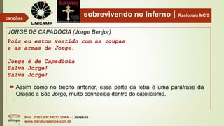 sobrevivendo no infernoRacionais MC’S
JORGE DE CAPADÓCIA (Jorge Benjor)
Pois eu estou vestido com as roupas
e as armas de Jorge.
Jorge é de Capadócia
Salve Jorge!
Salve Jorge!
Prof. JOSÉ RICARDO LIMA – Literatura -
www.literaturaeshow.com.br
canções
 Assim como no trecho anterior, essa parte da letra é uma paráfrase da
Oração a São Jorge, muito conhecida dentro do catolicismo.
 