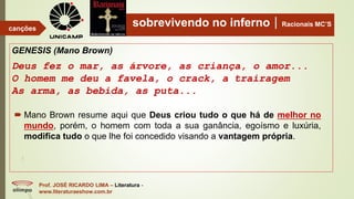 sobrevivendo no infernoRacionais MC’S
GENESIS (Mano Brown)
Deus fez o mar, as árvore, as criança, o amor...
O homem me deu a favela, o crack, a trairagem
As arma, as bebida, as puta...
Prof. JOSÉ RICARDO LIMA – Literatura -
www.literaturaeshow.com.br
canções
 Mano Brown resume aqui que Deus criou tudo o que há de melhor no
mundo, porém, o homem com toda a sua ganância, egoísmo e luxúria,
modifica tudo o que lhe foi concedido visando a vantagem própria.
 