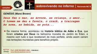 sobrevivendo no infernoRacionais MC’S
GENESIS (Mano Brown)
Deus fez o mar, as árvore, as criança, o amor...
O homem me deu a favela, o crack, a trairagem
As arma, as bebida, as puta...
Prof. JOSÉ RICARDO LIMA – Literatura -
www.literaturaeshow.com.br
canções
 Da mesma forma, aconteceu na história bíblica de Adão e Eva, que
foram criados por Deus na belíssima moradia do Jardim do Éden, e
mesmo com tudo o que receberam de mais perfeito, ainda assim caíram
nas tentações mundanas para benefício próprio.
 