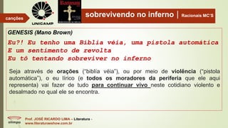 sobrevivendo no infernoRacionais MC’S
GENESIS (Mano Brown)
Eu?! Eu tenho uma Bíblia véia, uma pistola automática
E um sentimento de revolta
Eu tô tentando sobreviver no inferno
Prof. JOSÉ RICARDO LIMA – Literatura -
www.literaturaeshow.com.br
canções
Seja através de orações (“biblía véia”), ou por meio de violência (“pistola
automática”), o eu lírico (e todos os moradores da periferia que ele aqui
representa) vai fazer de tudo para continuar vivo neste cotidiano violento e
desalmado no qual ele se encontra.
 