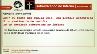 sobrevivendo no infernoRacionais MC’S
GENESIS (Mano Brown)
Eu?! Eu tenho uma Bíblia véia, uma pistola automática
E um sentimento de revolta
Eu tô tentando sobreviver no inferno
Prof. JOSÉ RICARDO LIMA – Literatura -
www.literaturaeshow.com.br
canções
Ele termina a introdução fazendo uma alusão ao nome do álbum, como dizendo
que a partir desse momento ele se inicia.
 
