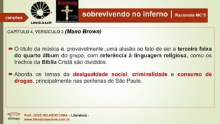 sobrevivendo no infernoRacionais MC’S
CAPÍTULO 4, VERSÍCULO 3 (Mano Brown)
Prof. JOSÉ RICARDO LIMA – Literatura -
www.literaturaeshow.com.br
canções
 O título da música é, provavelmente, uma alusão ao fato de ser a terceira faixa
do quarto álbum do grupo, com referência à linguagem religiosa, como os
trechos da Bíblia Cristã são divididos.
 Aborda os temas da desigualdade social, criminalidade e consumo de
drogas, principalmente nas periferias de São Paulo.
 