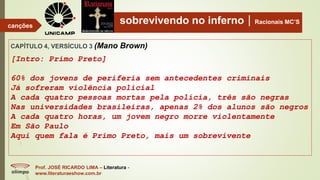 sobrevivendo no infernoRacionais MC’S
CAPÍTULO 4, VERSÍCULO 3 (Mano Brown)
[Intro: Primo Preto]
60% dos jovens de periferia sem antecedentes criminais
Já sofreram violência policial
A cada quatro pessoas mortas pela polícia, três são negras
Nas universidades brasileiras, apenas 2% dos alunos são negros
A cada quatro horas, um jovem negro morre violentamente
Em São Paulo
Aqui quem fala é Primo Preto, mais um sobrevivente
Prof. JOSÉ RICARDO LIMA – Literatura -
www.literaturaeshow.com.br
canções
 
