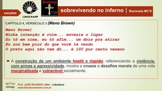 sobrevivendo no infernoRacionais MC’S
CAPÍTULO 4, VERSÍCULO 3 (Mano Brown)
Mano Brown)
Minha intenção é ruim... esvazia o lugar
Eu tô em cima, eu tô afim... um dois pra atirar
Eu sou bem pior do que você tá vendo
O preto aqui não tem dó... é 100 por cento veneno
Prof. JOSÉ RICARDO LIMA – Literatura -
www.literaturaeshow.com.br
canções
 A construção de um ambiente hostil e ríspido, referenciando a violência,
com armas e agressividade, mostra a crueza e desafios morais de uma vida
marginalizada e vulnerável socialmente.
 