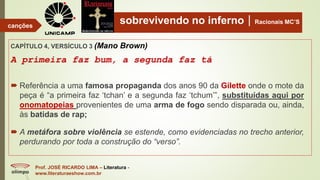 sobrevivendo no infernoRacionais MC’S
CAPÍTULO 4, VERSÍCULO 3 (Mano Brown)
A primeira faz bum, a segunda faz tá
Prof. JOSÉ RICARDO LIMA – Literatura -
www.literaturaeshow.com.br
canções
 Referência a uma famosa propaganda dos anos 90 da Gilette onde o mote da
peça é “a primeira faz ‘tchan’ e a segunda faz ‘tchum’”, substituídas aqui por
onomatopeias provenientes de uma arma de fogo sendo disparada ou, ainda,
às batidas de rap;
 A metáfora sobre violência se estende, como evidenciadas no trecho anterior,
perdurando por toda a construção do “verso”.
 