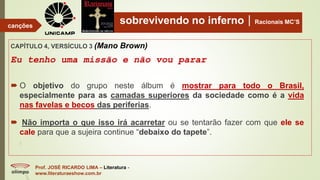 sobrevivendo no infernoRacionais MC’S
CAPÍTULO 4, VERSÍCULO 3 (Mano Brown)
Eu tenho uma missão e não vou parar
Prof. JOSÉ RICARDO LIMA – Literatura -
www.literaturaeshow.com.br
canções
 O objetivo do grupo neste álbum é mostrar para todo o Brasil,
especialmente para as camadas superiores da sociedade como é a vida
nas favelas e becos das periferias.
 Não importa o que isso irá acarretar ou se tentarão fazer com que ele se
cale para que a sujeira continue “debaixo do tapete”.
 
