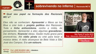sobrevivendo no infernoRacionais MC’S
 Qual seu papel na formação dos Racionais
MC´s?
Eles não se conheciam. Apresentei o Mano ao Ice
Blue e criei todo o projeto político dos Racionais.
Toda a linha antissistema, contra a mídia, de
pensamento. Apresentei a eles algumas gravadoras.
Dei dinheiro, financiei ideias. Gastei muita grana para
promovê-los. Até rádio pirata eu criei para tocar a
música deles. A rádio alcançava da Bela Vista a São
José dos Campos. Era um estouro.
Prof. JOSÉ RICARDO LIMA – Literatura -
www.literaturaeshow.com.br
o grupo
São Paulo 27 junho 2019
Foto (Alexandre Battibugli/Veja SP)
 