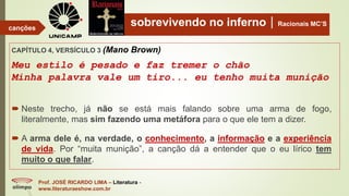 sobrevivendo no infernoRacionais MC’S
CAPÍTULO 4, VERSÍCULO 3 (Mano Brown)
Meu estilo é pesado e faz tremer o chão
Minha palavra vale um tiro... eu tenho muita munição
Prof. JOSÉ RICARDO LIMA – Literatura -
www.literaturaeshow.com.br
canções
 Neste trecho, já não se está mais falando sobre uma arma de fogo,
literalmente, mas sim fazendo uma metáfora para o que ele tem a dizer.
 A arma dele é, na verdade, o conhecimento, a informação e a experiência
de vida. Por “muita munição”, a canção dá a entender que o eu lírico tem
muito o que falar.
 