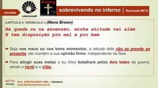 sobrevivendo no infernoRacionais MC’S
CAPÍTULO 4, VERSÍCULO 3 (Mano Brown)
Na queda ou na ascensão, minha atitude vai além
E tem disposição pro mal e pro bem
Prof. JOSÉ RICARDO LIMA – Literatura -
www.literaturaeshow.com.br
canções
 Seja nos maus ou nos bons momentos, a atitude dele não se prende ao
presente, ele mantém a sua opinião firme, independente da fase.
 Para atingir suas metas o eu lírico batalhará pelos dois lados da guerra,
sendo o herói e o vilão.
 