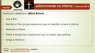 sobrevivendo no infernoRacionais MC’S
CAPÍTULO 4, VERSÍCULO 3 (Mano Brown)
Prof. JOSÉ RICARDO LIMA – Literatura -
www.literaturaeshow.com.br
canções
• Juiz x Réu
• Bandido x Céu (já que esperamos que um bandido vá para o inferno)
• Malandro x Otário
• Padre x Sanguinário (esperamos que um padre seja pacífico)
• Antigo x Moderno
 