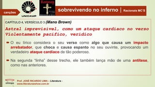 sobrevivendo no infernoRacionais MC’S
CAPÍTULO 4, VERSÍCULO 3 (Mano Brown)
Astral imprevisível, como um ataque cardíaco no verso
Violentamente pacífico, verídico
Prof. JOSÉ RICARDO LIMA – Literatura -
www.literaturaeshow.com.br
canções
 O eu lírico considera o seu verso como algo que causa um impacto
arrebatador, que choca e causa espanto no seu ouvinte, provocando um
verdadeiro ataque cardíaco de tão poderoso.
 Na segunda “linha” desse trecho, ele também lança mão de uma antítese,
como nas anteriores.
 