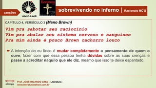 sobrevivendo no infernoRacionais MC’S
CAPÍTULO 4, VERSÍCULO 3 (Mano Brown)
Vim pra sabotar seu raciocínio
Vim pra abalar seu sistema nervoso e sanguíneo
Pra mim ainda é pouco Brown cachorro louco
Prof. JOSÉ RICARDO LIMA – Literatura -
www.literaturaeshow.com.br
canções
 A intenção do eu lírico é mudar completamente o pensamento de quem o
ouve, fazer com que essa pessoa tenha dúvidas sobre as suas crenças e
passe a acreditar naquilo que ele diz, mesmo que isso te deixe espantado.
 