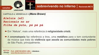 sobrevivendo no infernoRacionais MC’S
CAPÍTULO 4, VERSÍCULO 3 (Mano Brown)
Aleluia (x2)
Racionais no ar
Filha da puta, pá pá pá
Prof. JOSÉ RICARDO LIMA – Literatura -
www.literaturaeshow.com.br
canções
 Em “Aleluia”, mais uma referência à religiosidade cristã;
 A onomatopeia faz referência a tiros, uma metáfora para o tom contundente
da música que trata da violência que assola as comunidades mais pobres
de São Paulo, principalmente.
 