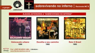 sobrevivendo no infernoRacionais MC’S
Prof. JOSÉ RICARDO LIMA – Literatura -
www.literaturaeshow.com.br
o grupo
Holocausto urbano
1990
Escolha o seu caminho
1992
Raio X Brasil
1993
ÁLBUNS ANTERIORES A “SOBREVIVENDO NO INFERNO”
 